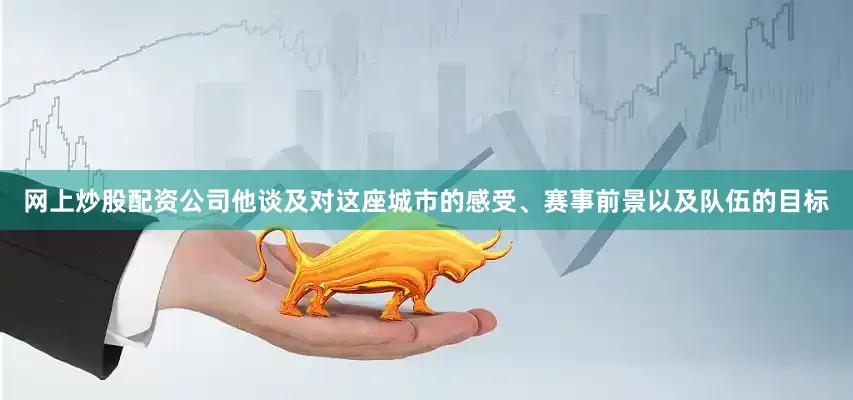 网上炒股配资公司他谈及对这座城市的感受、赛事前景以及队伍的目标