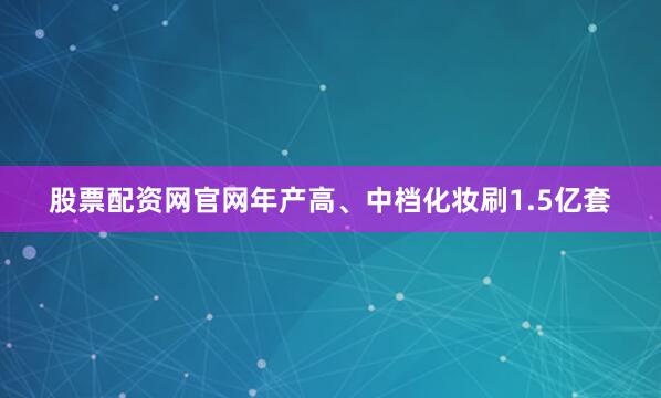 股票配资网官网年产高、中档化妆刷1.5亿套