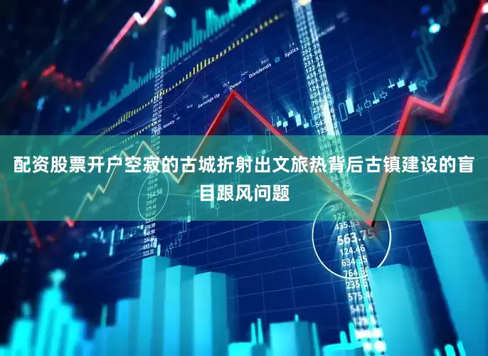 配资股票开户空寂的古城折射出文旅热背后古镇建设的盲目跟风问题