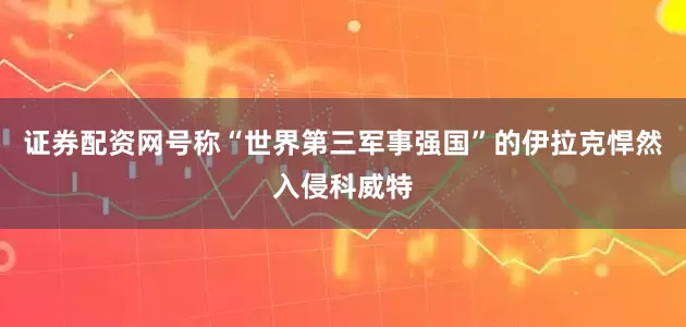 证券配资网号称“世界第三军事强国”的伊拉克悍然入侵科威特