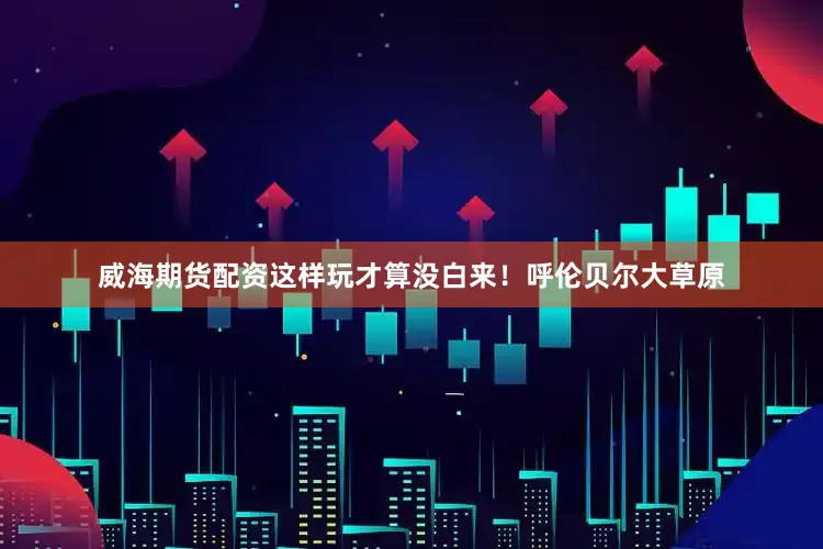 威海期货配资这样玩才算没白来！呼伦贝尔大草原