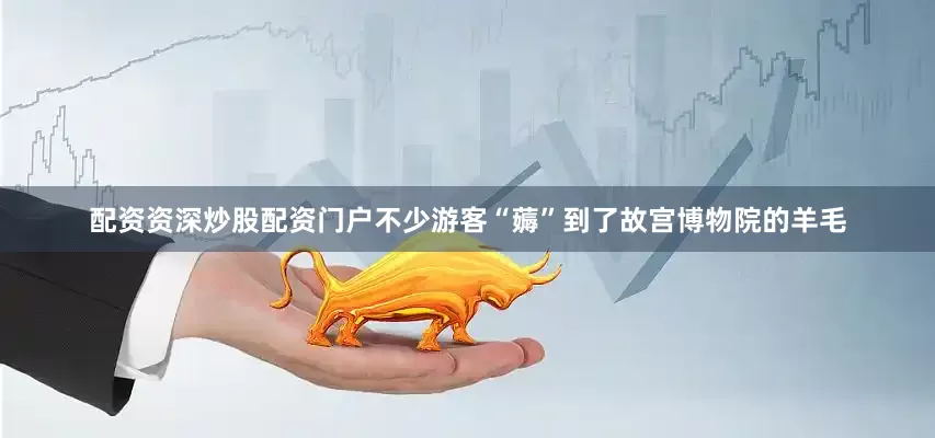 配资资深炒股配资门户不少游客“薅”到了故宫博物院的羊毛
