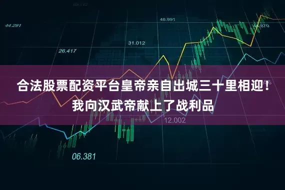 合法股票配资平台皇帝亲自出城三十里相迎！我向汉武帝献上了战利品