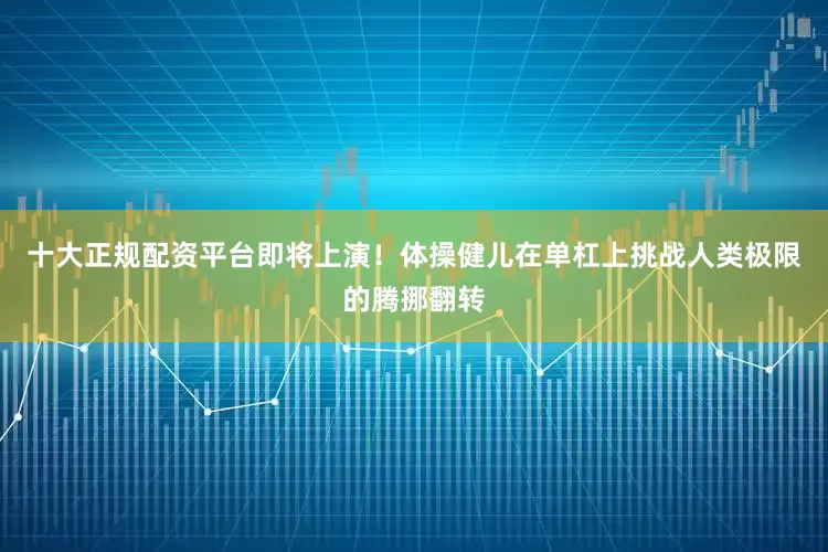 十大正规配资平台即将上演！体操健儿在单杠上挑战人类极限的腾挪翻转