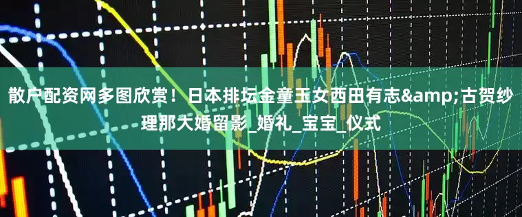 散户配资网多图欣赏！日本排坛金童玉女西田有志&古贺纱理那大婚留影_婚礼_宝宝_仪式