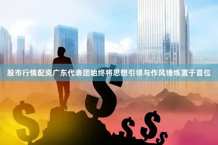 股市行情配资　　广东代表团始终将思想引领与作风锤炼置于首位