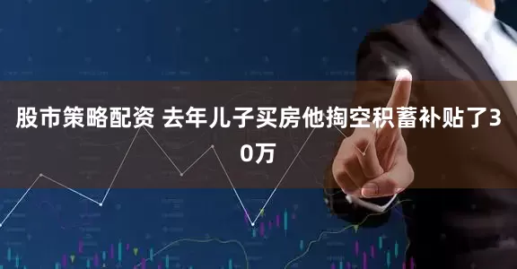 股市策略配资 去年儿子买房他掏空积蓄补贴了30万