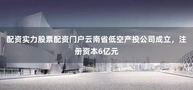 配资实力股票配资门户云南省低空产投公司成立，注册资本6亿元