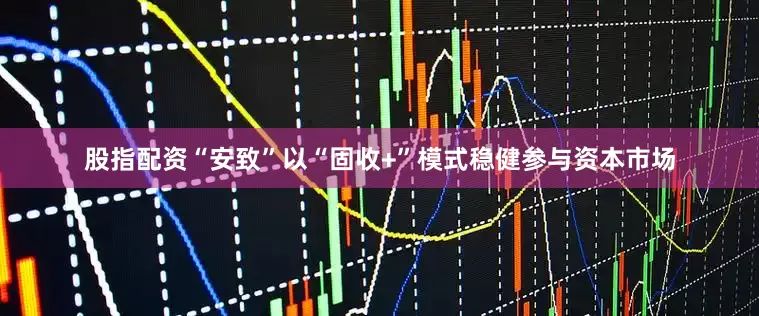 股指配资“安致”以“固收+”模式稳健参与资本市场
