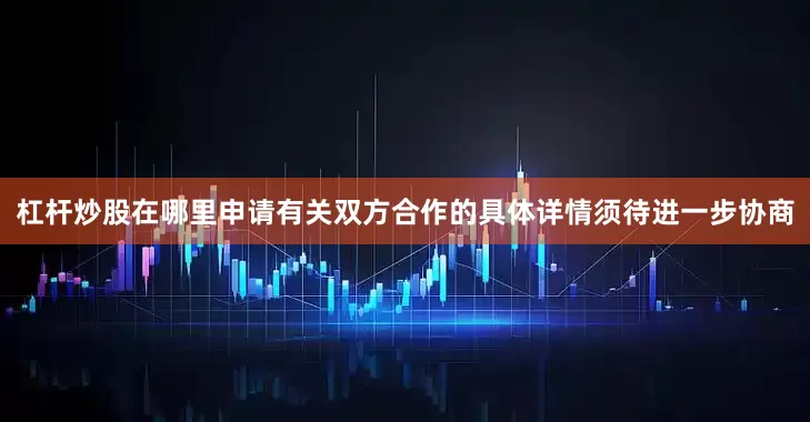 杠杆炒股在哪里申请有关双方合作的具体详情须待进一步协商