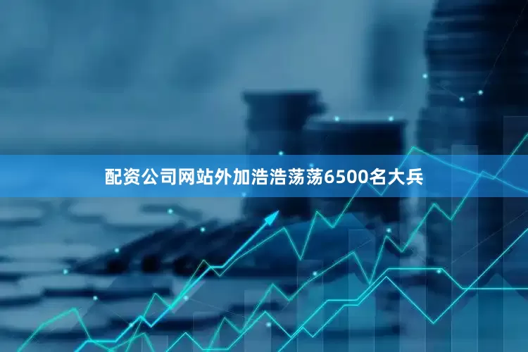 配资公司网站外加浩浩荡荡6500名大兵