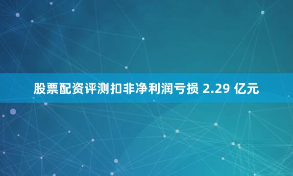 股票配资评测扣非净利润亏损 2.29 亿元
