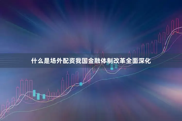 什么是场外配资我国金融体制改革全面深化