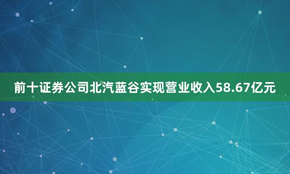 前十证券公司北汽蓝谷实现营业收入58.67亿元